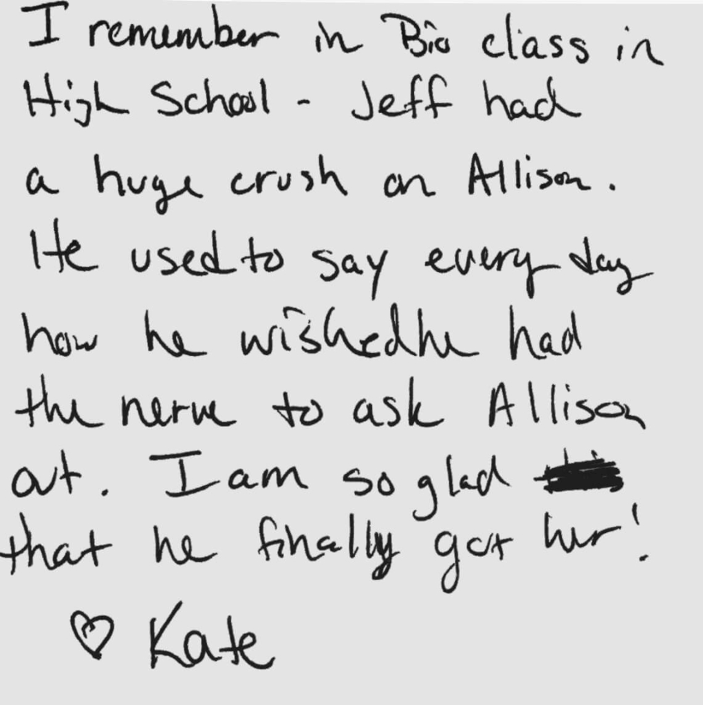 When my wife and I married, we had a memory box for friends to drop in short notes of memories they had of us. My friend Kate left a note that said: I remember in Biology class in high school, Jeff had a huge crush on Allison. He used to say every day how he wished he had the nerve to ask Allison out. I am so glad that he finally got her. - Love, Kate